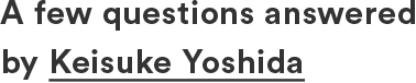A few questions answered by Keisuke Yoshida