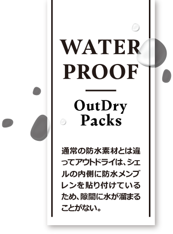 WATER PROOF OutDry Packs 通常の防水素材とは違ってアウトドライは、シェルの内側に防水メンブレンを貼り付けているため、隙間に水が溜まることがない。